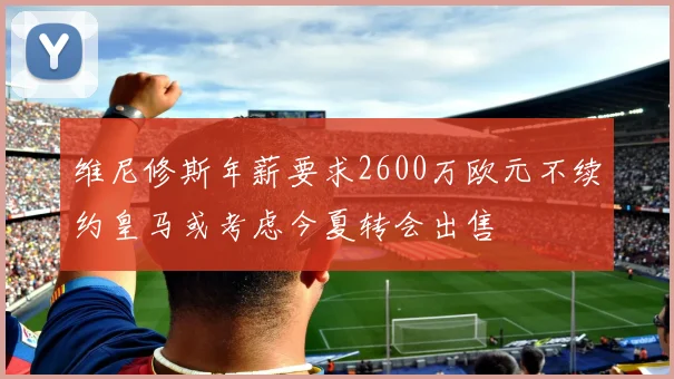 维尼修斯年薪要求2600万欧元不续约皇马或考虑今夏转会出售