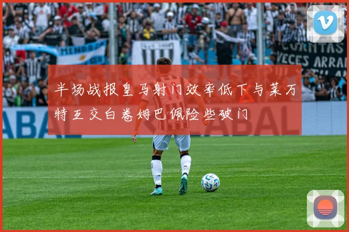 半场战报皇马射门效率低下与莱万特互交白卷姆巴佩险些破门