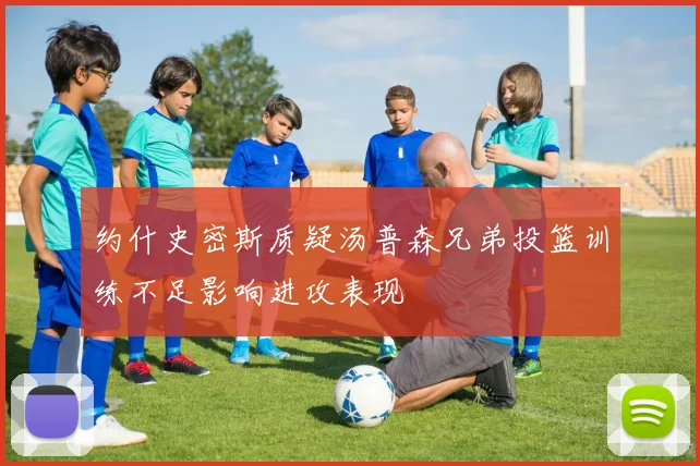 约什史密斯质疑汤普森兄弟投篮训练不足影响进攻表现