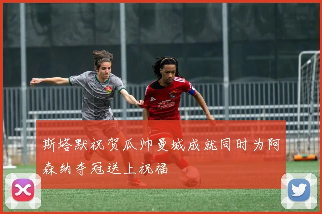 斯塔默祝贺瓜帅曼城成就同时为阿森纳夺冠送上祝福
