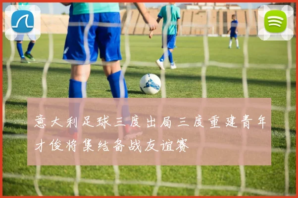 意大利足球三度出局三度重建青年才俊将集结备战友谊赛