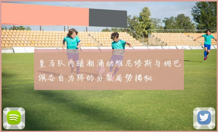 皇马队内暗潮涌动维尼修斯与姆巴佩各自为阵的分裂局势揭秘