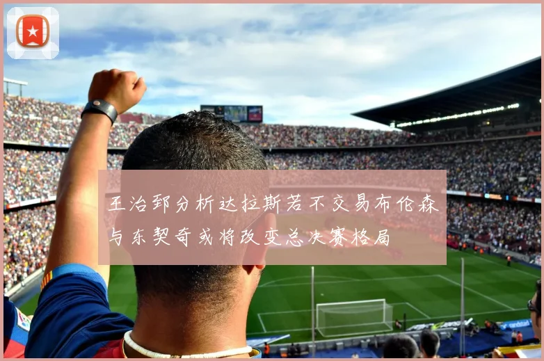 王治郅分析达拉斯若不交易布伦森与东契奇或将改变总决赛格局