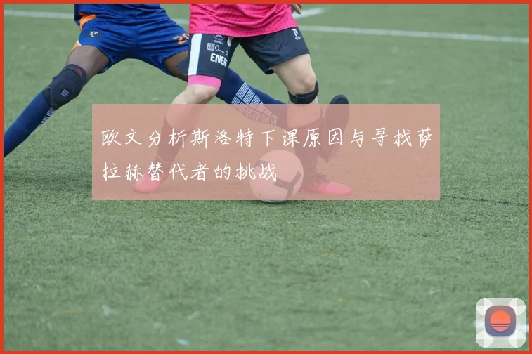 欧文分析斯洛特下课原因与寻找萨拉赫替代者的挑战