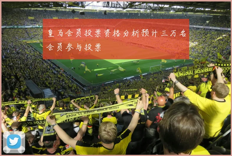 皇马会员投票资格分析预计三万名会员参与投票