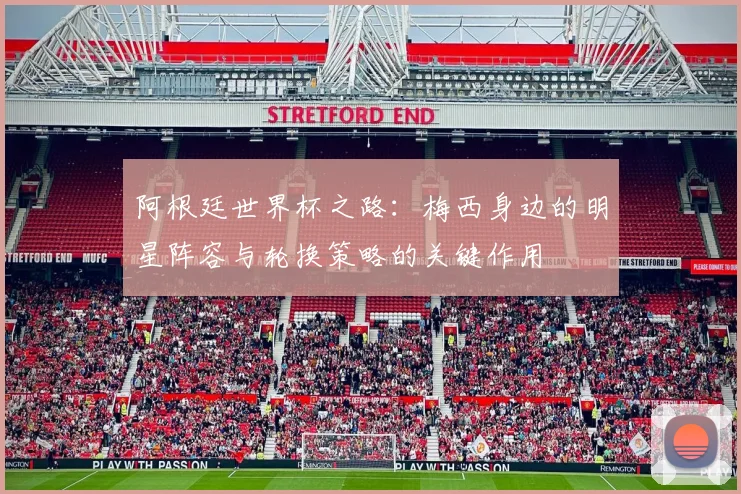 阿根廷世界杯之路：梅西身边的明星阵容与轮换策略的关键作用