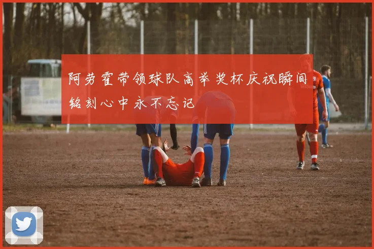 阿劳霍带领球队高举奖杯庆祝瞬间铭刻心中永不忘记