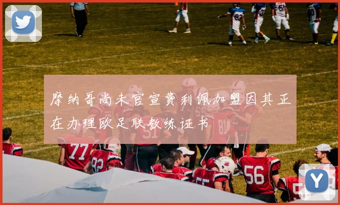 摩纳哥尚未官宣费利佩加盟因其正在办理欧足联教练证书