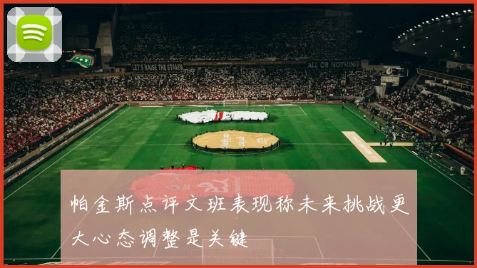 帕金斯点评文班表现称未来挑战更大心态调整是关键